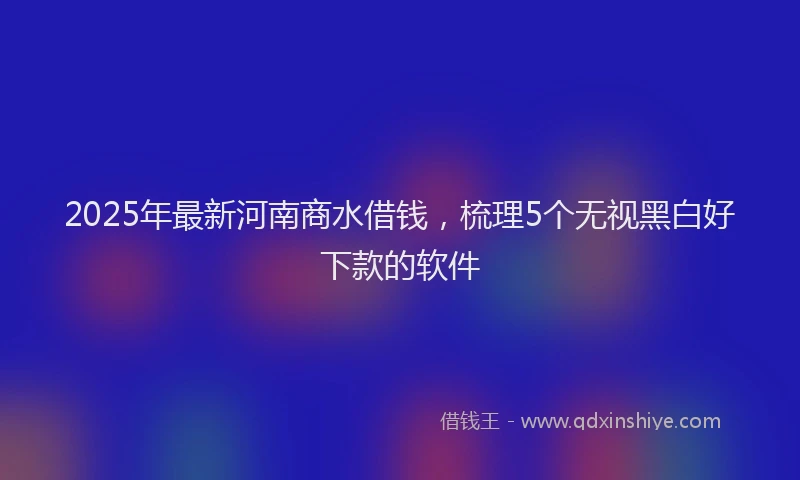 2025年最新河南商水借钱，梳理5个无视黑白好下款的软件