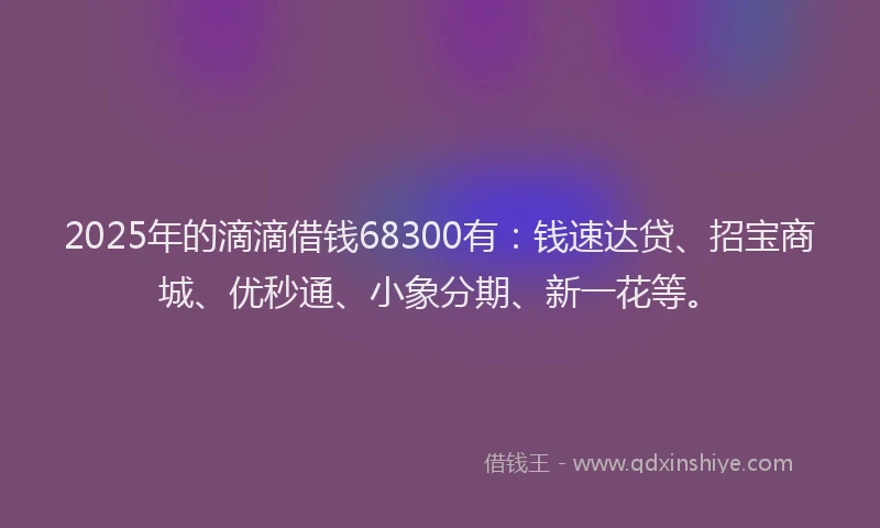 2025年的滴滴借钱68300有：钱速达贷、招宝商城、优秒通、小象分期、新一花等。