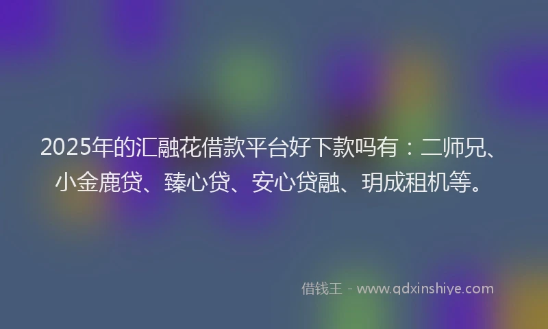 2025年的汇融花借款平台好下款吗有：二师兄、小金鹿贷、臻心贷、安心贷融、玥成租机等。