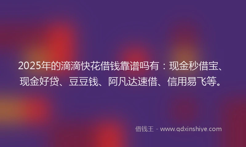 2025年的滴滴快花借钱靠谱吗有：现金秒借宝、现金好贷、豆豆钱、阿凡达速借、信用易飞等。