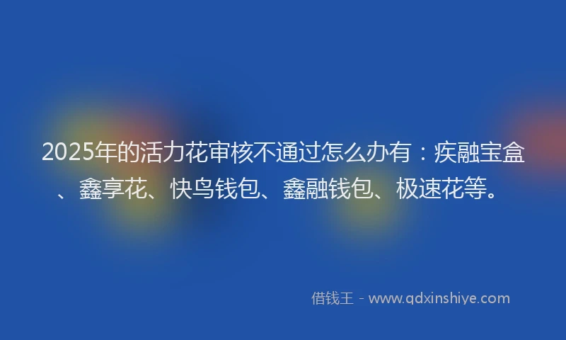 2025年的活力花审核不通过怎么办有：疾融宝盒、鑫享花、快鸟钱包、鑫融钱包、极速花等。