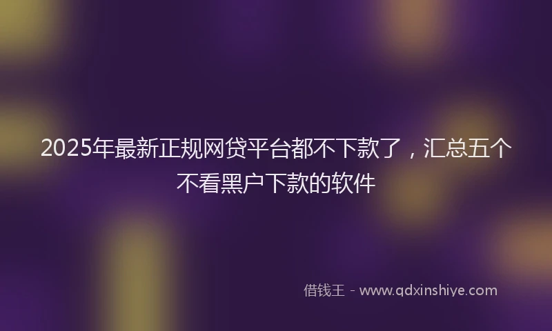 2025年最新正规网贷平台都不下款了，汇总五个不看黑户下款的软件