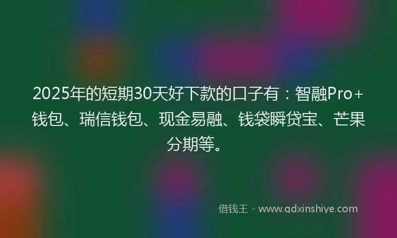 2025年的短期30天好下款的口子有：智融Pro+钱包、瑞信钱包、现金易融、钱袋瞬贷宝、芒果分期等。