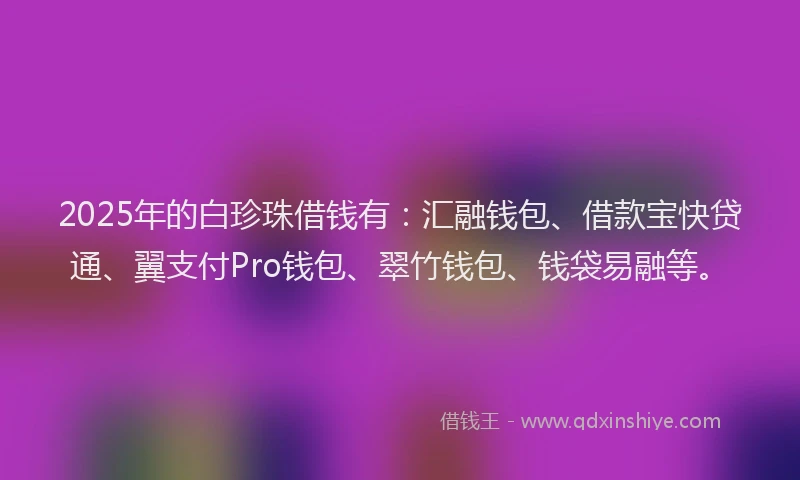 2025年的白珍珠借钱有：汇融钱包、借款宝快贷通、翼支付Pro钱包、翠竹钱包、钱袋易融等。