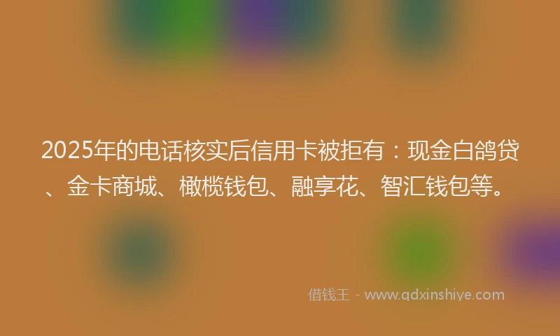 2025年的电话核实后信用卡被拒有：现金白鸽贷、金卡商城、橄榄钱包、融享花、智汇钱包等。