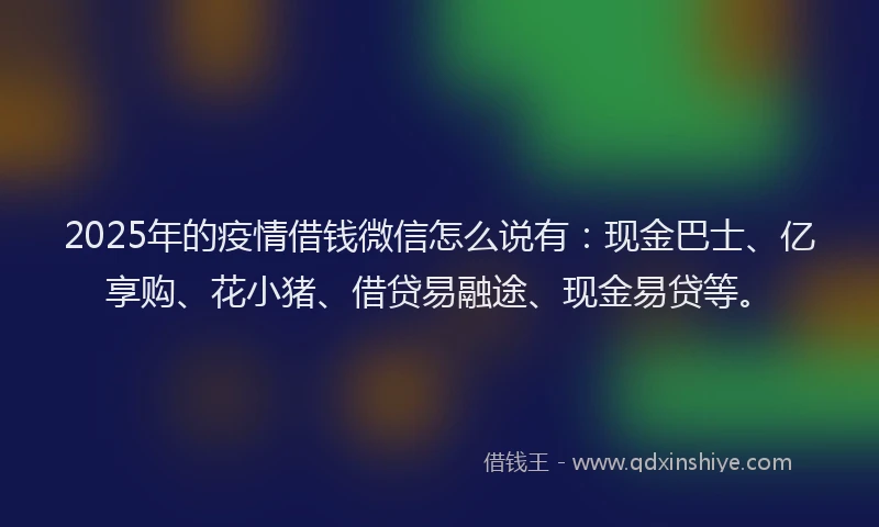 2025年的疫情借钱微信怎么说有：现金巴士、亿享购、花小猪、借贷易融途、现金易贷等。