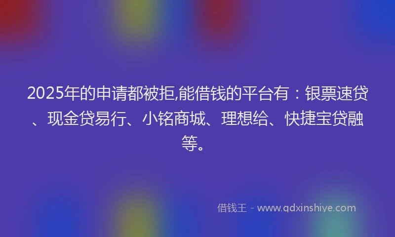 2025年的申请都被拒,能借钱的平台有：银票速贷、现金贷易行、小铭商城、理想给、快捷宝贷融等。