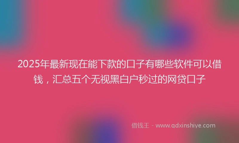 2025年最新现在能下款的口子有哪些软件可以借钱，汇总五个无视黑白户秒过的网贷口子