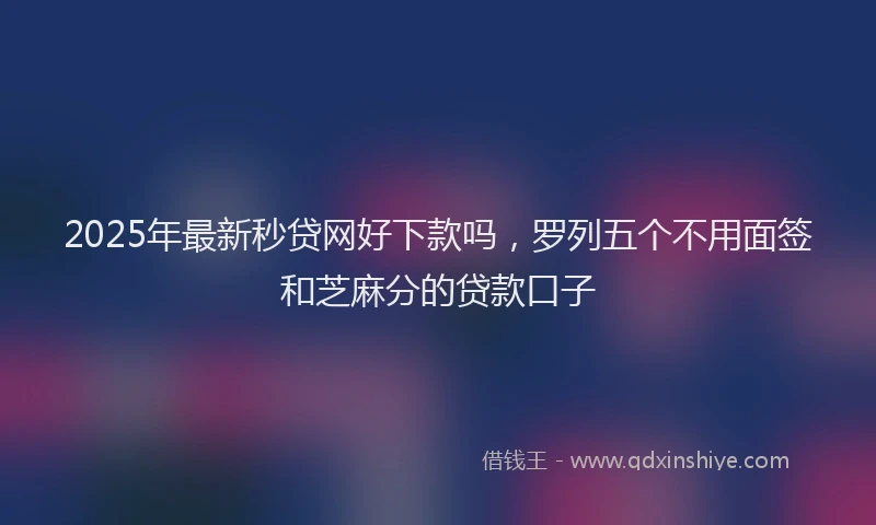 2025年最新秒贷网好下款吗，罗列五个不用面签和芝麻分的贷款口子