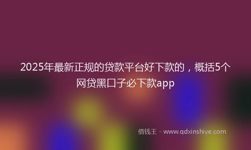 2025年最新正规的贷款平台好下款的，概括5个网贷黑口子必下款app