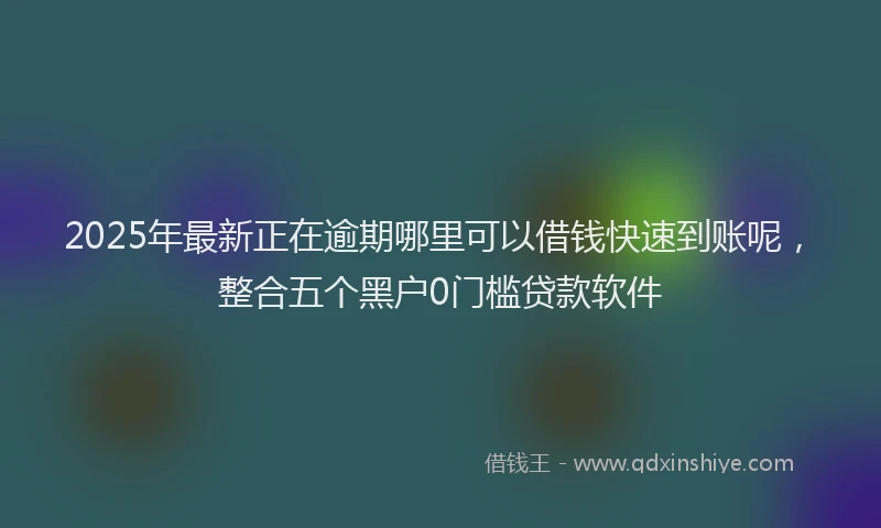 2025年最新正在逾期哪里可以借钱快速到账呢，整合五个黑户0门槛贷款软件