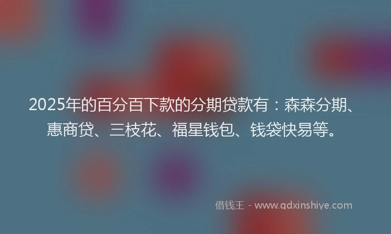 2025年的百分百下款的分期贷款有：森森分期、惠商贷、三枝花、福星钱包、钱袋快易等。