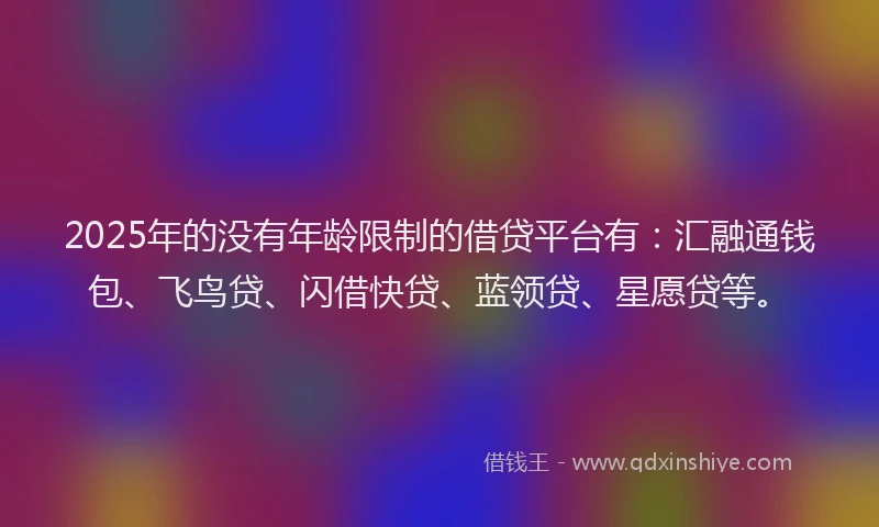 2025年的没有年龄限制的借贷平台有：汇融通钱包、飞鸟贷、闪借快贷、蓝领贷、星愿贷等。