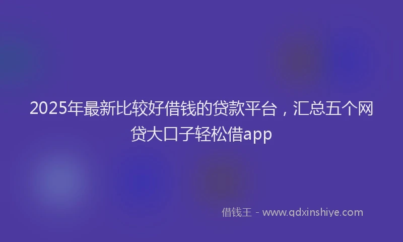 2025年最新比较好借钱的贷款平台，汇总五个网贷大口子轻松借app