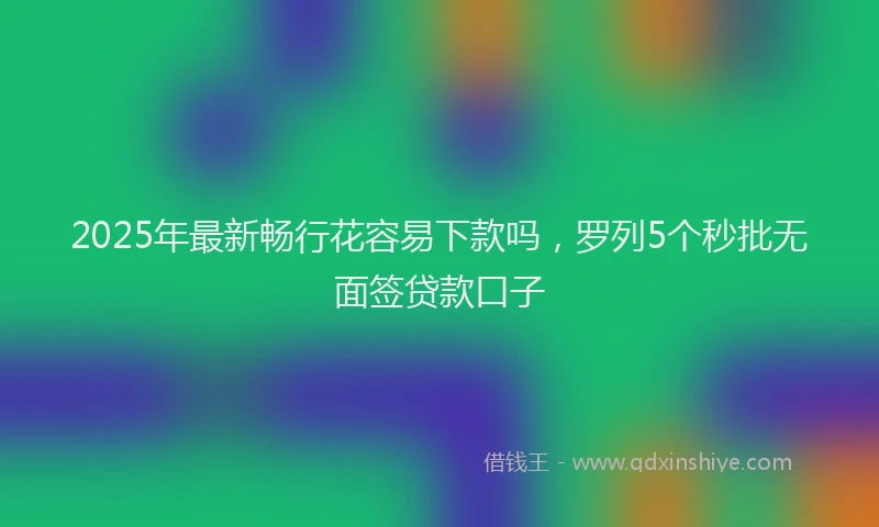 2025年最新畅行花容易下款吗，罗列5个秒批无面签贷款口子