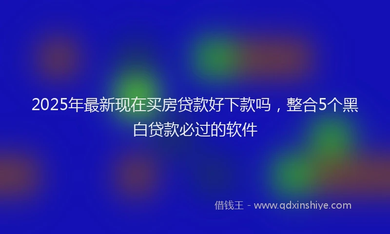 2025年最新现在买房贷款好下款吗，整合5个黑白贷款必过的软件
