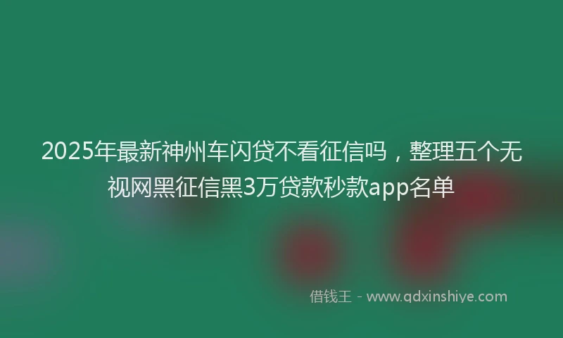 2025年最新神州车闪贷不看征信吗，整理五个无视网黑征信黑3万贷款秒款app名单