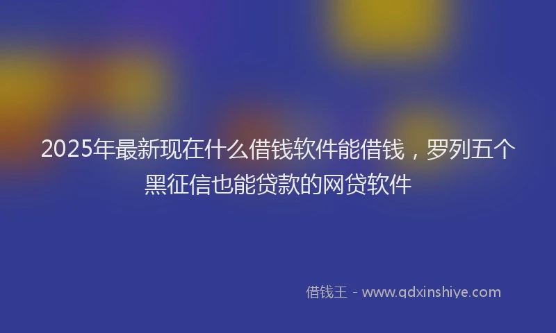 2025年最新现在什么借钱软件能借钱，罗列五个黑征信也能贷款的网贷软件