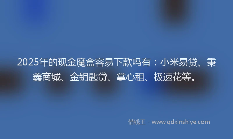 2025年的现金魔盒容易下款吗有：小米易贷、秉鑫商城、金钥匙贷、掌心租、极速花等。