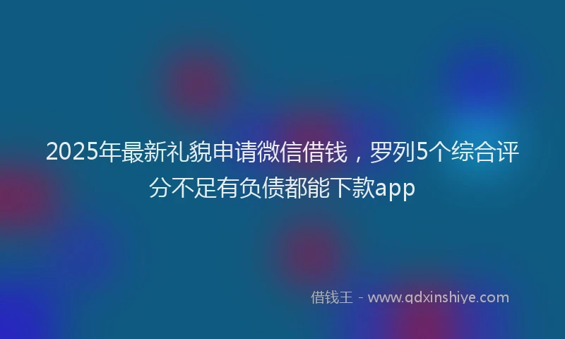 2025年最新礼貌申请微信借钱，罗列5个综合评分不足有负债都能下款app