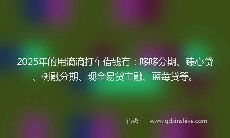 2025年的用滴滴打车借钱有：哆哆分期、臻心贷、树融分期、现金易贷宝融、蓝莓贷等。