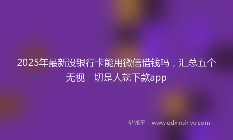 2025年最新没银行卡能用微信借钱吗，汇总五个无视一切是人就下款app