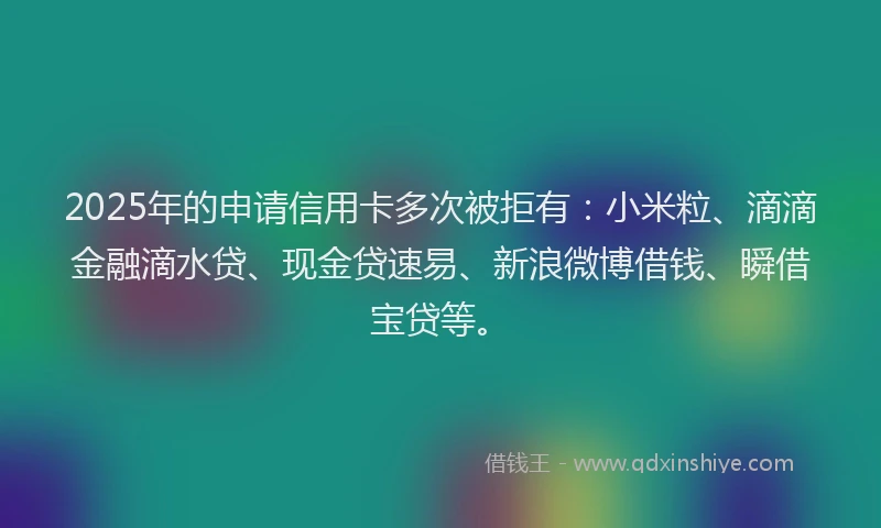 2025年的申请信用卡多次被拒有：小米粒、滴滴金融滴水贷、现金贷速易、新浪微博借钱、瞬借宝贷等。