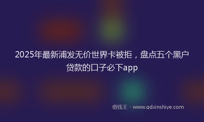 2025年最新浦发无价世界卡被拒，盘点五个黑户贷款的口子必下app