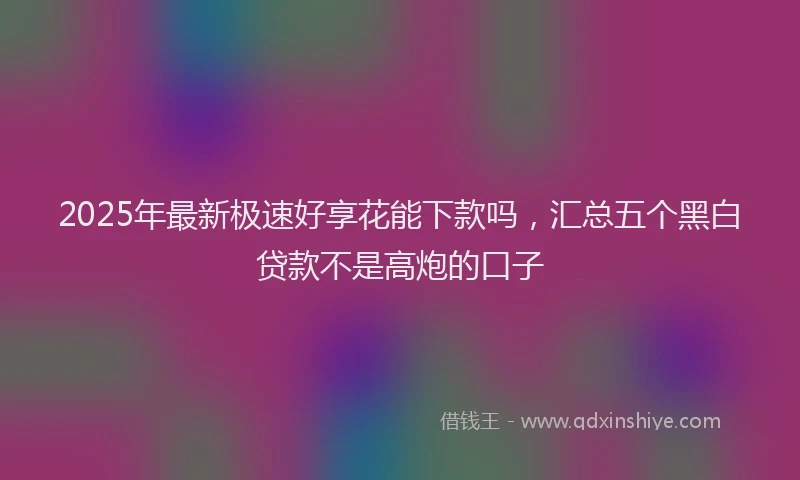 2025年最新极速好享花能下款吗，汇总五个黑白贷款不是高炮的口子