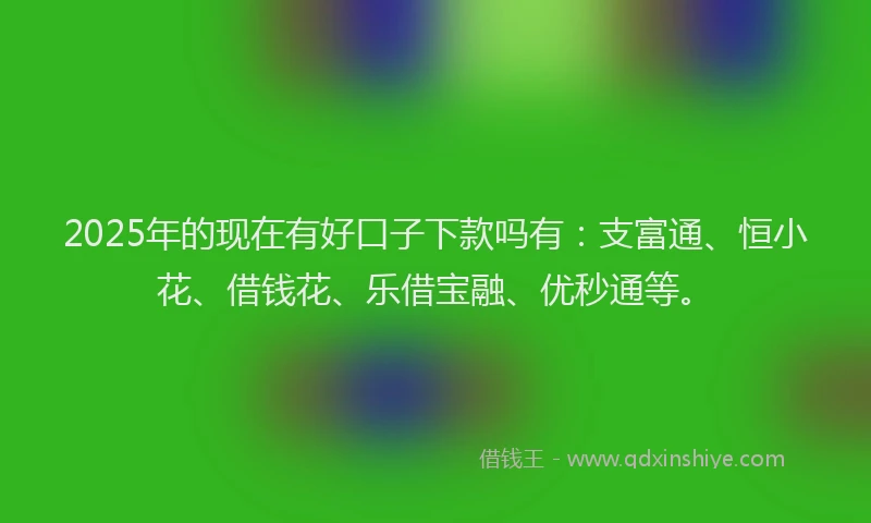 2025年的现在有好口子下款吗有：支富通、恒小花、借钱花、乐借宝融、优秒通等。