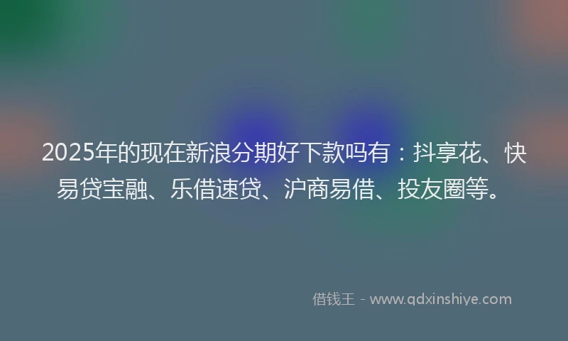 2025年的现在新浪分期好下款吗有：抖享花、快易贷宝融、乐借速贷、沪商易借、投友圈等。