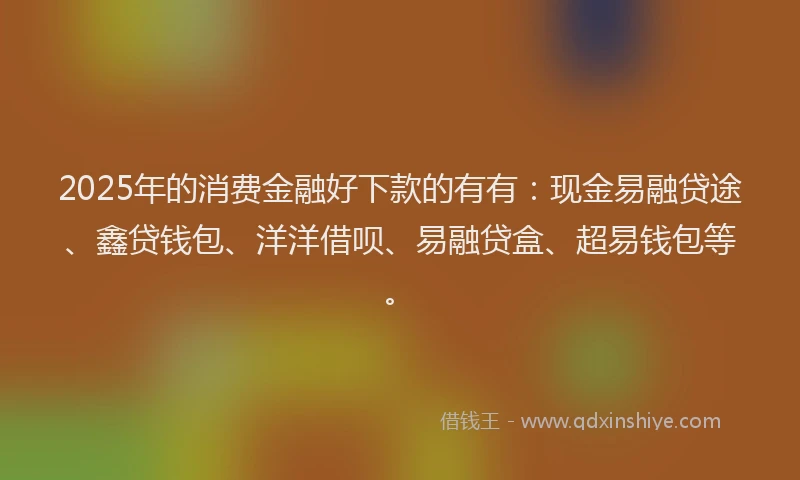 2025年的消费金融好下款的有有：现金易融贷途、鑫贷钱包、洋洋借呗、易融贷盒、超易钱包等。