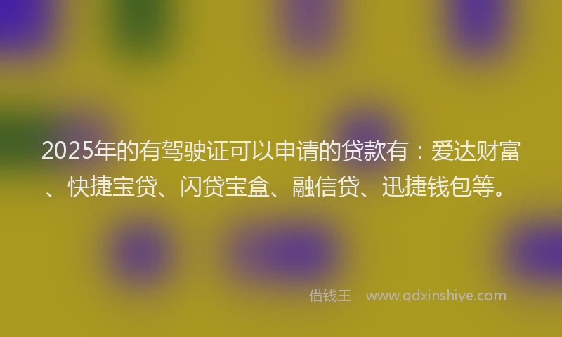2025年的有驾驶证可以申请的贷款有：爱达财富、快捷宝贷、闪贷宝盒、融信贷、迅捷钱包等。