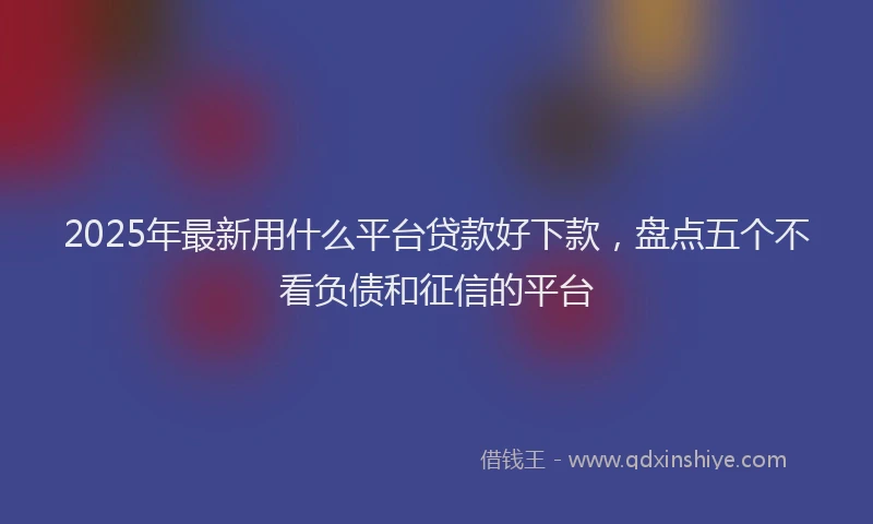 2025年最新用什么平台贷款好下款，盘点五个不看负债和征信的平台