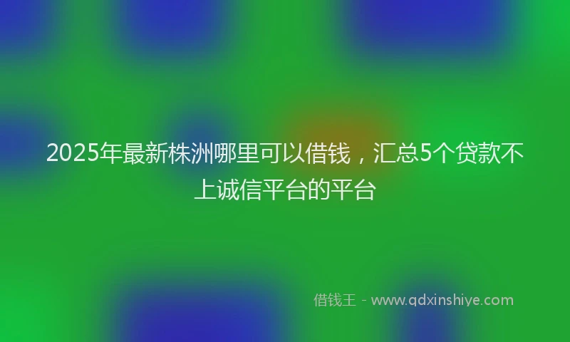 2025年最新株洲哪里可以借钱，汇总5个贷款不上诚信平台的平台