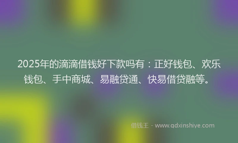 2025年的滴滴借钱好下款吗有：正好钱包、欢乐钱包、手中商城、易融贷通、快易借贷融等。