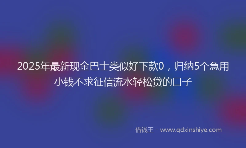 2025年最新现金巴士类似好下款0，归纳5个急用小钱不求征信流水轻松贷的口子