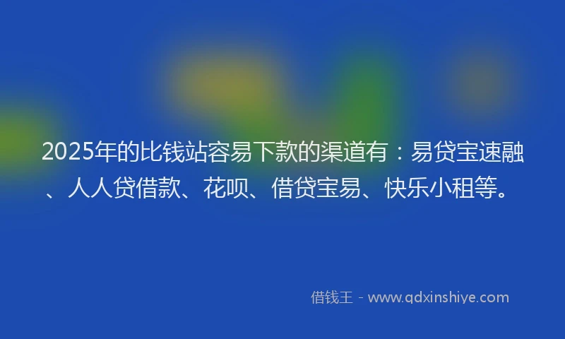 2025年的比钱站容易下款的渠道有：易贷宝速融、人人贷借款、花呗、借贷宝易、快乐小租等。