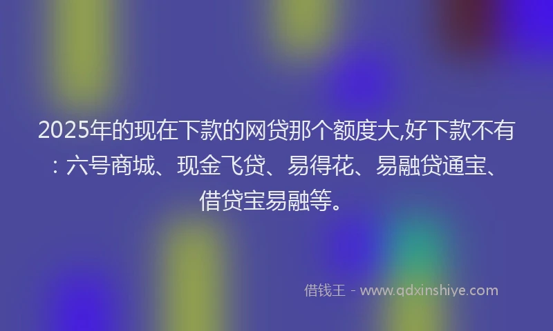 2025年的现在下款的网贷那个额度大,好下款不有：六号商城、现金飞贷、易得花、易融贷通宝、借贷宝易融等。