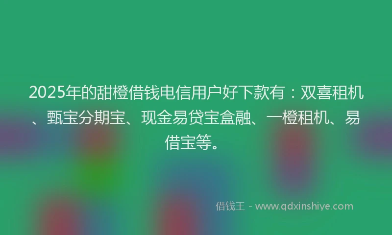 2025年的甜橙借钱电信用户好下款有：双喜租机、甄宝分期宝、现金易贷宝盒融、一橙租机、易借宝等。