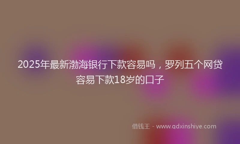 2025年最新渤海银行下款容易吗，罗列五个网贷容易下款18岁的口子