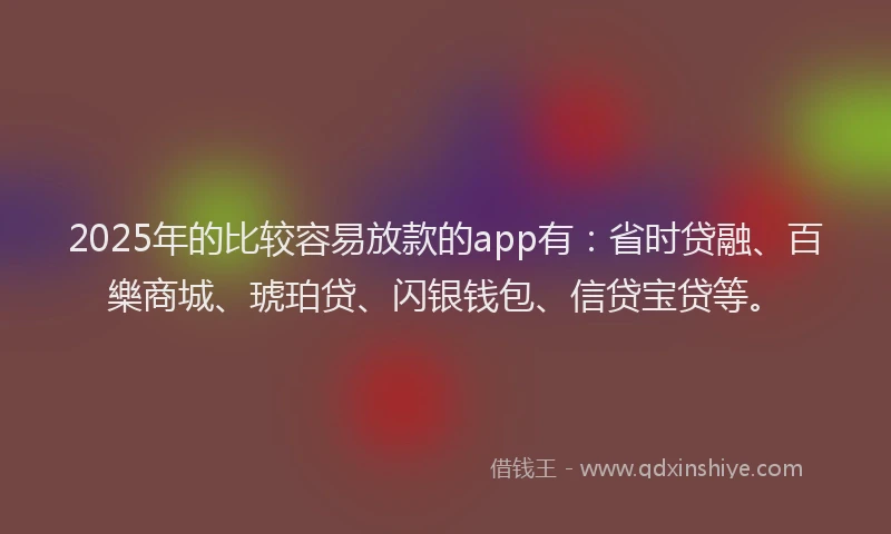 2025年的比较容易放款的app有：省时贷融、百樂商城、琥珀贷、闪银钱包、信贷宝贷等。