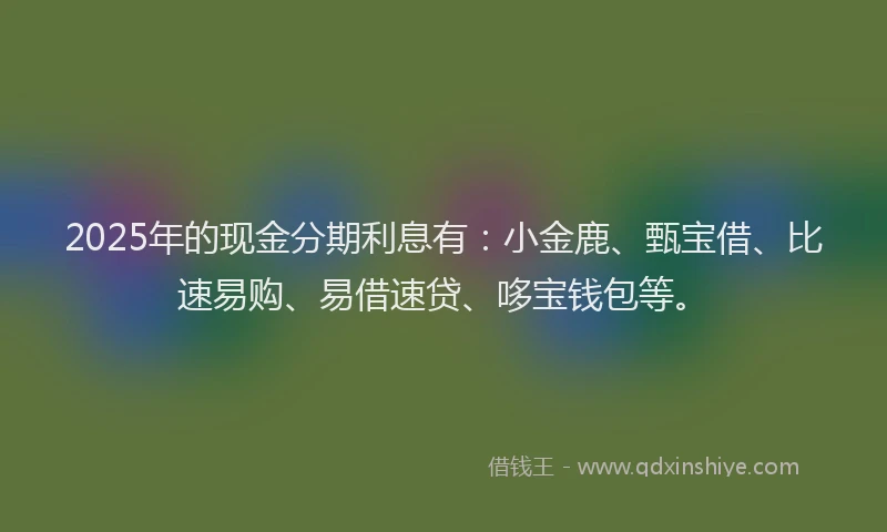 2025年的现金分期利息有：小金鹿、甄宝借、比速易购、易借速贷、哆宝钱包等。
