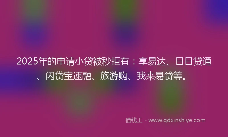 2025年的申请小贷被秒拒有：享易达、日日贷通、闪贷宝速融、旅游购、我来易贷等。