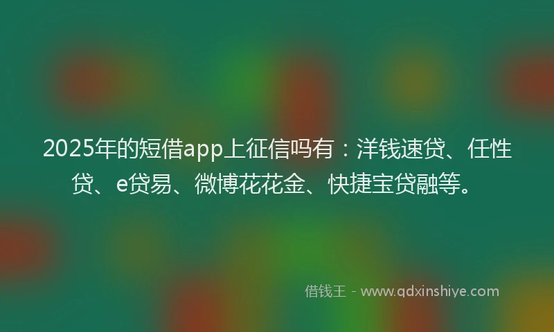 2025年的短借app上征信吗有：洋钱速贷、任性贷、e贷易、微博花花金、快捷宝贷融等。