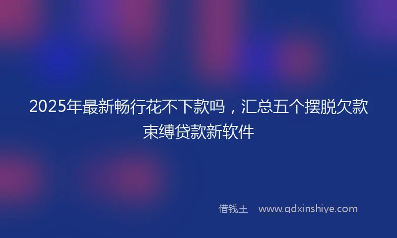 2025年最新畅行花不下款吗，汇总五个摆脱欠款束缚贷款新软件