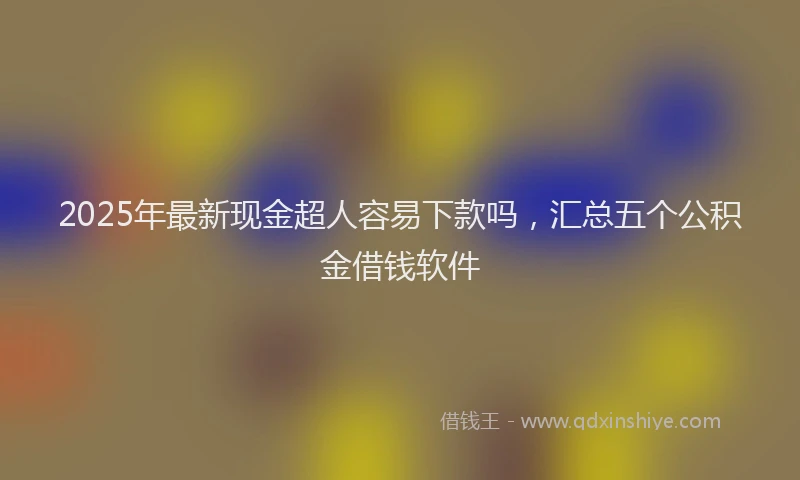 2025年最新现金超人容易下款吗，汇总五个公积金借钱软件