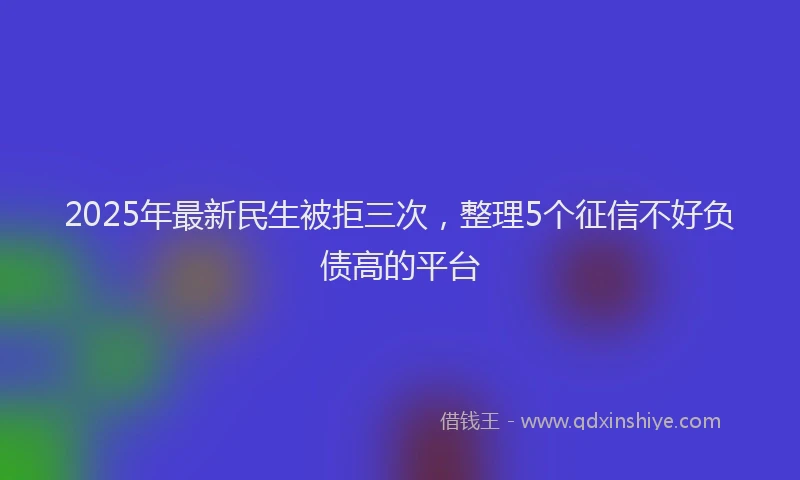 2025年最新民生被拒三次，整理5个征信不好负债高的平台