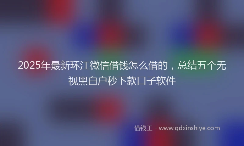 2025年最新环江微信借钱怎么借的，总结五个无视黑白户秒下款口子软件