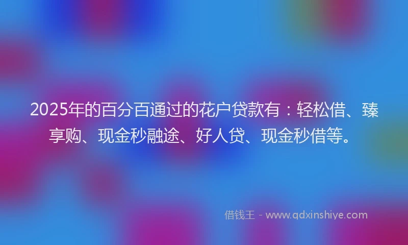 2025年的百分百通过的花户贷款有：轻松借、臻享购、现金秒融途、好人贷、现金秒借等。